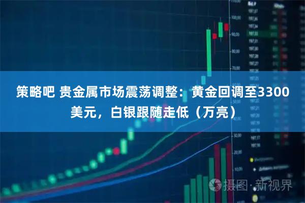 策略吧 贵金属市场震荡调整：黄金回调至3300美元，白银跟随走低（万亮）