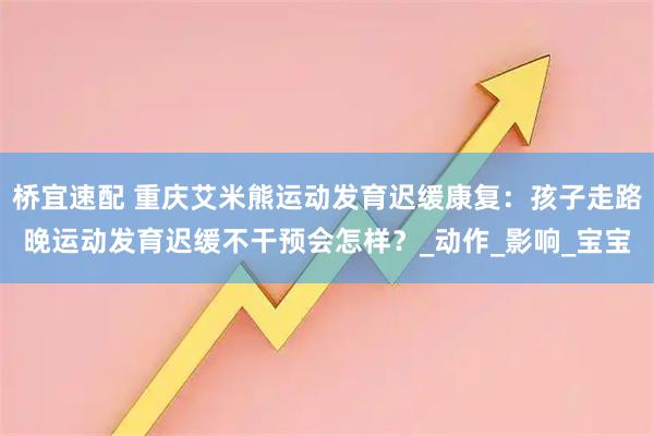 桥宜速配 重庆艾米熊运动发育迟缓康复：孩子走路晚运动发育迟缓不干预会怎样？_动作_影响_宝宝