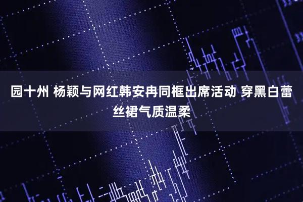 园十州 杨颖与网红韩安冉同框出席活动 穿黑白蕾丝裙气质温柔