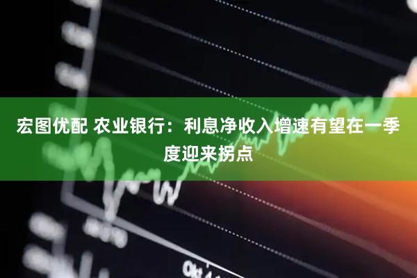 宏图优配 农业银行：利息净收入增速有望在一季度迎来拐点