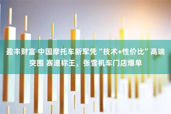 盈丰财富 中国摩托车新军凭“技术+性价比”高端突围 赛道称王，张雪机车门店爆单