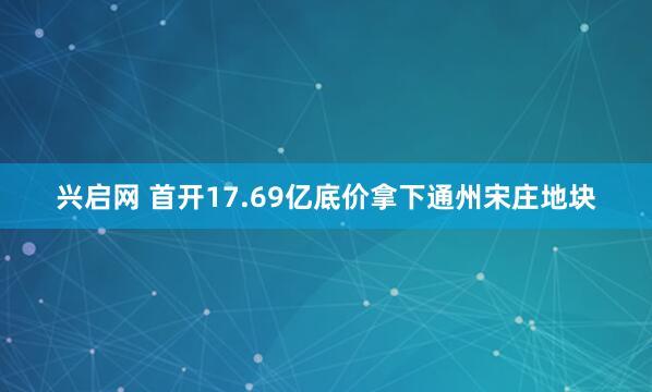 兴启网 首开17.69亿底价拿下通州宋庄地块