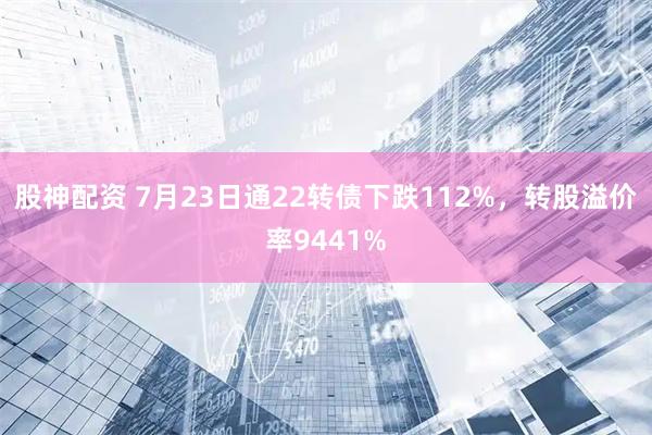 股神配资 7月23日通22转债下跌112%，转股溢价率9441%