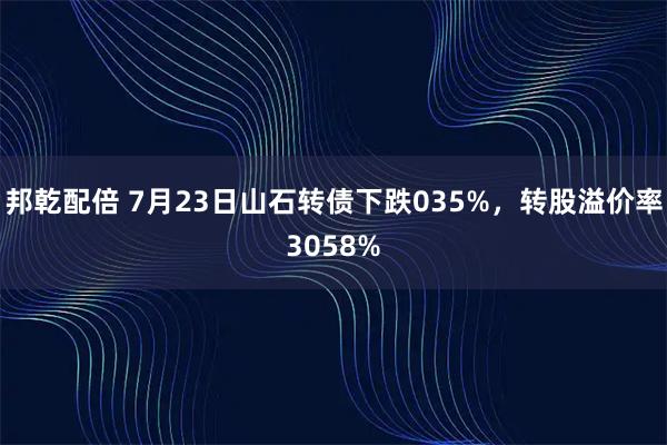 邦乾配倍 7月23日山石转债下跌035%，转股溢价率3058%