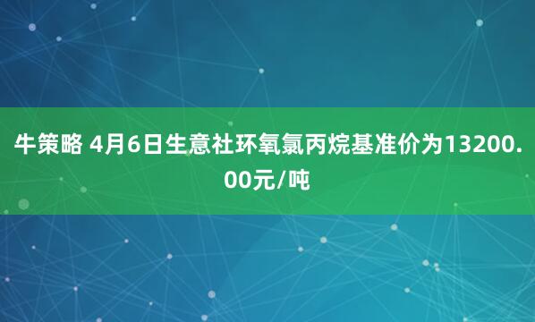 牛策略 4月6日生意社环氧氯丙烷基准价为13200.00元/吨