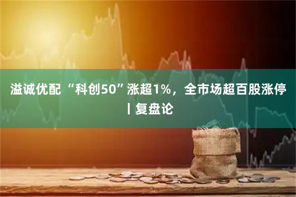 溢诚优配 “科创50”涨超1%，全市场超百股涨停丨复盘论
