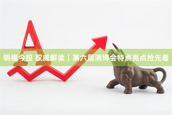 明福今投 权威解读丨第六届消博会特点亮点抢先看